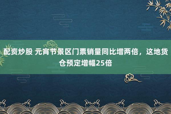 配资炒股 元宵节景区门票销量同比增两倍，这地货仓预定增幅25倍