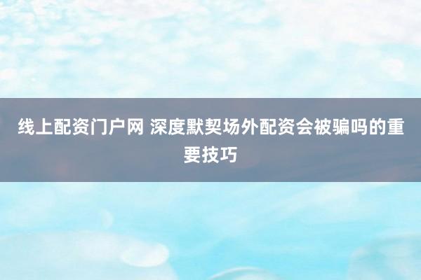 线上配资门户网 深度默契场外配资会被骗吗的重要技巧