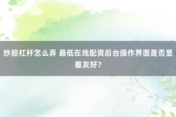 炒股杠杆怎么弄 最低在线配资后台操作界面是否显着友好？