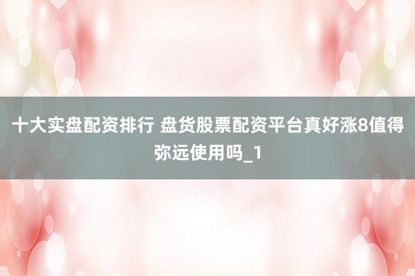 十大实盘配资排行 盘货股票配资平台真好涨8值得弥远使用吗_1
