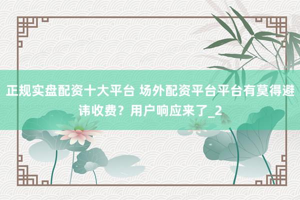 正规实盘配资十大平台 场外配资平台平台有莫得避讳收费？用户响应来了_2