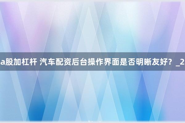 a股加杠杆 汽车配资后台操作界面是否明晰友好？_2