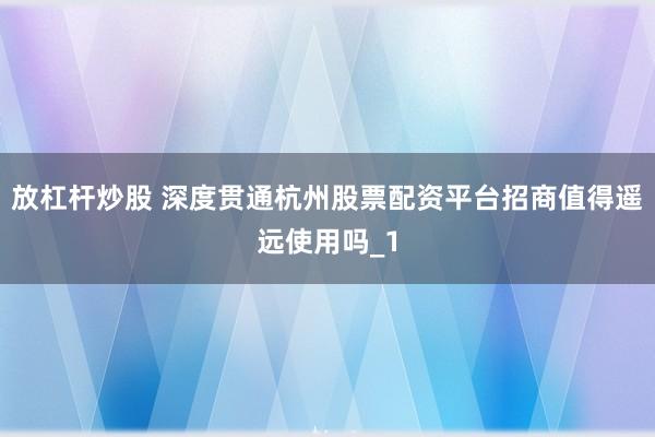 放杠杆炒股 深度贯通杭州股票配资平台招商值得遥远使用吗_1