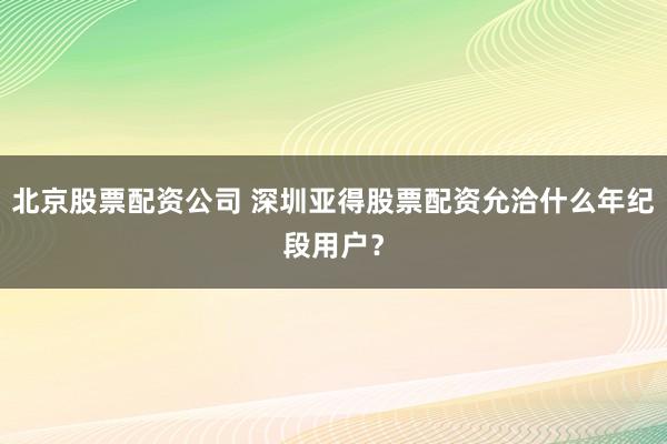 北京股票配资公司 深圳亚得股票配资允洽什么年纪段用户？