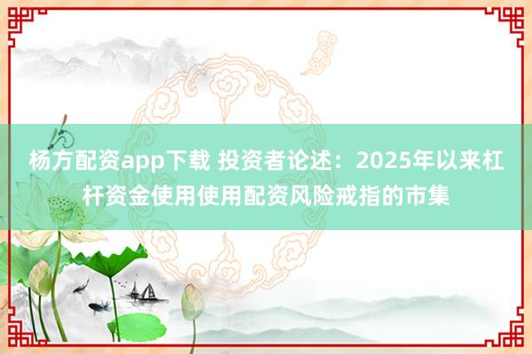 杨方配资app下载 投资者论述：2025年以来杠杆资金使用使用配资风险戒指的市集