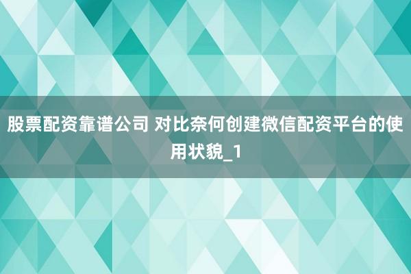 股票配资靠谱公司 对比奈何创建微信配资平台的使用状貌_1